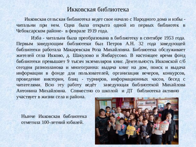 Икковская библиотека  Икковская сельская библиотека ведет свое начало с Народного дома и избы - читальни при нем. Одна была открыта одной из первых библиотек в Чебоксарском районе- в феврале 1919 года.  Изба - читальня была преобразована в библиотеку в сентябре 1953 года. Первым заведующим библиотеки был Петров А.Н. 32 года заведующей библиотеки работала Макаревская Роза Михайловна. Библиотека обслуживает жителей села Икково, д. Шакулово и Ямбарусово. В настоящее время фонд библиотеки превышает 9 тысяч экземпляров книг. Деятельность Икковской с/б сегодня разнопланова и многогранна: выдача книг на дом, поиск и выдача информации в фонде для пользователей, организация вечеров, конкурсов, проведение викторин, блиц - турниров, информационных часов, бесед с читателями. Всю эту работу ведёт заведующая библиотекой Михайлова Антонина Михайловна. Совместно со школой и ДТ библиотека активно участвует в жизни села и района. Нынче Икковская библиотека отметила 100-летний юбилей. 
