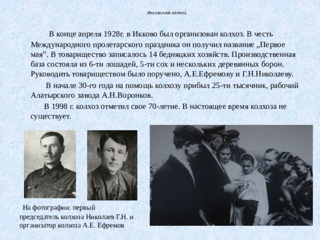  Икковский колхоз  В конце апреля 1928г. в Икково был организован колхоз. В честь Международного пролетарского праздника он получил название „Первое мая”. В товарищество записалось 14 бедняцких хозяйств. Производственная база состояла из 6-ти лошадей, 5-ти сох и нескольких деревянных борон. Руководить товариществом было поручено, А.Е.Ефремову и Г.Н.Николаеву.  В начале 30-го года на помощь колхозу прибыл 25-ти тысячник, рабочий Алатырского завода А.Н.Воронков.  В 1998 г. колхоз отметил свое 70-летие. В настоящее время колхоза не существует.  На фотографии: первый председатель колхоза Николаев Г.Н. и организатор колхоза А.Е. Ефремов 
