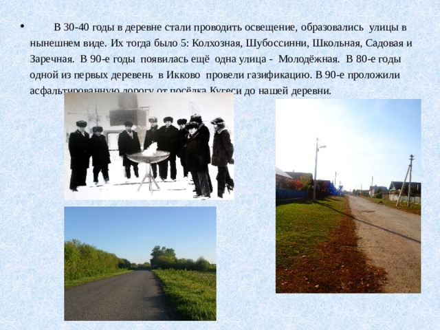  В 30-40 годы в деревне стали проводить освещение, образовались улицы в нынешнем виде. Их тогда было 5: Колхозная, Шубоссинни, Школьная, Садовая и Заречная. В 90-е годы появилась ещё одна улица - Молодёжная. В 80-е годы одной из первых деревень в Икково провели газификацию. В 90-е проложили асфальтированную дорогу от посёлка Кугеси до нашей деревни. 