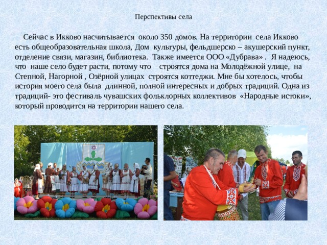 Перспективы села  Сейчас в Икково насчитывается около 350 домов. На территории села Икково есть общеобразовательная школа, Дом культуры, фельдшерско – акушерский пункт, отделение связи, магазин, библиотека. Также имеется ООО «Дубрава» . Я надеюсь, что наше село будет расти, потому что строятся дома на Молодёжной улице, на Степной, Нагорной , Озёрной улицах строятся коттеджи. Мне бы хотелось, чтобы история моего села была длинной, полной интересных и добрых традиций. Одна из традиций- это фестиваль чувашских фольклорных коллективов «Народные истоки», который проводится на территории нашего села. 