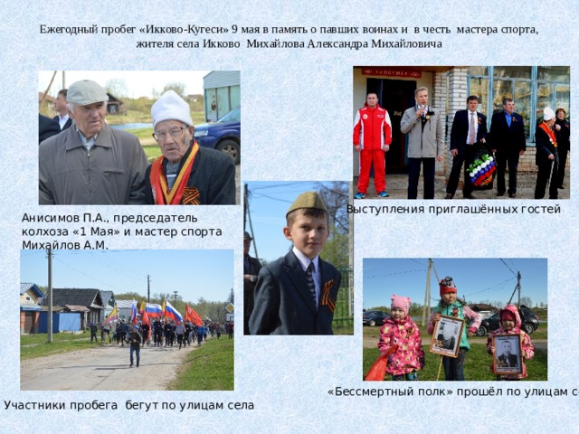 Ежегодный пробег «Икково-Кугеси» 9 мая в память о павших воинах и в честь мастера спорта, жителя села Икково Михайлова Александра Михайловича Выступления приглашённых гостей Анисимов П.А., председатель колхоза «1 Мая» и мастер спорта Михайлов А.М. «Бессмертный полк» прошёл по улицам села Участники пробега бегут по улицам села 