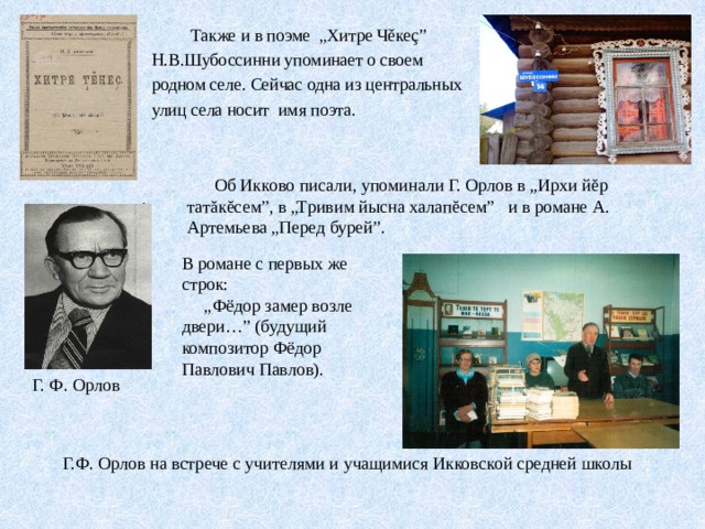  Также и в поэме „Хитре Чěкеç” Н.В.Шубоссинни упоминает о своем родном селе. Сейчас одна из центральных улиц села носит имя поэта.  Об Икково писали, упоминали Г. Орлов в „Ирхи йĕр татăкĕсем”, в „Тривим йысна халапĕсем” и в романе А. Артемьева „Перед бурей”. В романе с первых же строк: „ Фёдор замер возле двери…” (будущий композитор Фёдор Павлович Павлов). Г. Ф. Орлов  Г.Ф. Орлов на встрече с учителями и учащимися Икковской средней школы 