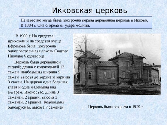 Икковская церковь Неизвестно когда была построена первая деревянная церковь в Икково. В 1884 г. Она сгорела от удара молнии.  В 1900 г. На средства прихожан и на средства купца Ефремова была построена однопрестольная церковь Святого Николая Чудотворца.  Церковь была деревянной, теплой; длина с колокольней 12 сажен, наибольшая ширина 5 сажен, высота до верхнего карниза 3 сажен. На церкви одна большая глава и одна маленькая над алтарем. Иконостас: длина 3 саженей, 2 аршин, высота 3 саженей, 2 аршина. Колокольня одноярусная, высота 7 саженей. Церковь была закрыта в 1929 г. 