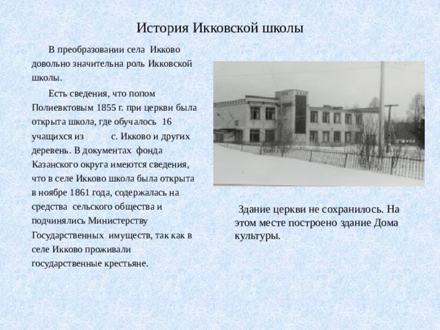 История Икковской школы  В преобразовании села Икково довольно значительна роль Икковской школы.  Есть сведения, что попом Полиевктовым 1855 г. при церкви была открыта школа, где обучалось 16 учащихся из с. Икково и других деревень. В документах фонда Казанского округа имеются сведения, что в селе Икково школа была открыта в ноябре 1861 года, содержалась на средства сельского общества и подчинялись Министерству Государственных имуществ, так как в селе Икково проживали государственные крестьяне.  Здание церкви не сохранилось. На этом месте построено здание Дома культуры. 