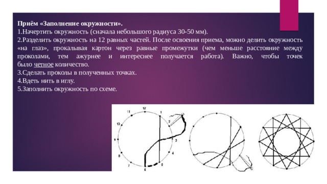 Приём «Заполнение окружности». Начертить окружность (сначала небольшого радиуса 30-50 мм). Разделить окружность на 12 равных частей. После освоения приема, можно делить окружность «на глаз», прокалывая картон через равные промежутки (чем меньше расстояние между проколами, тем ажурнее и интереснее получается работа). Важно, чтобы точек было  четное  количество. Сделать проколы в полученных точках. Вдеть нить в иглу. Заполнить окружность по схеме. 