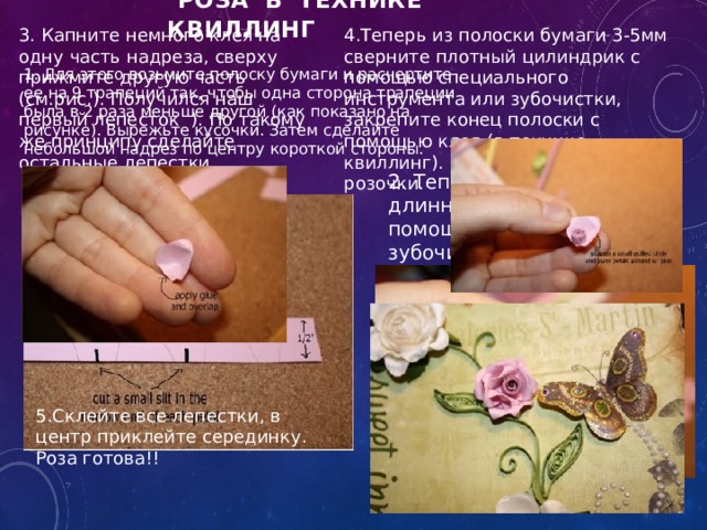  Роза в технике квиллинг   3. Капните немного клея на одну часть надреза, сверху прижмите другую часть (см.рис.). Получился наш первый лепесток  ). По такому же принципу сделайте остальные лепестки. 4.Теперь из полоски бумаги 3-5мм сверните плотный цилиндрик с помощью специального инструмента или зубочистки, закрепите конец полоски с помощью клея (в технике квиллинг). Это серединка нашей розочки. 1. Для этого возьмите полоску бумаги и расчертите ее на 9 трапеций так, чтобы одна сторона трапеции была в 2 раза меньше другой (как показано на рисунке). Вырежьте кусочки. Затем сделайте небольшой надрез по центру короткой стороны.   2. Теперь загните уголки длинной стороны с помощью спицы или зубочистки (как показано на рис). 5.Склейте все лепестки, в центр приклейте серединку. Роза готова!! 