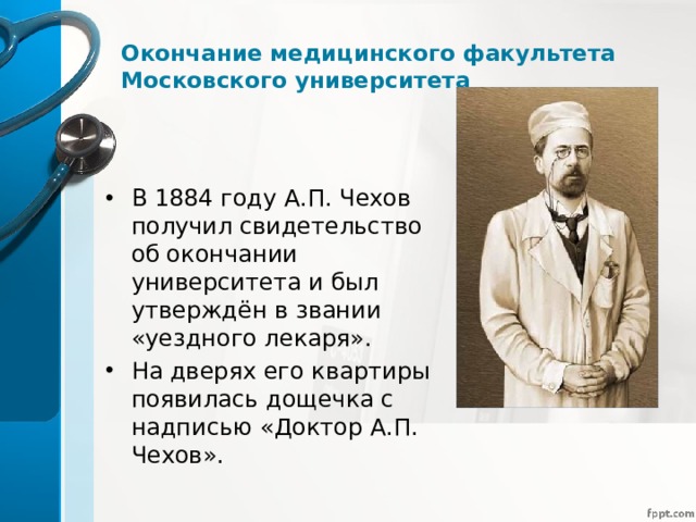 Окончание медицинского факультета Московского университета В 1884 году А.П. Чехов получил свидетельство об окончании университета и был утверждён в звании «уездного лекаря». На дверях его квартиры появилась дощечка с надписью «Доктор А.П. Чехов». 