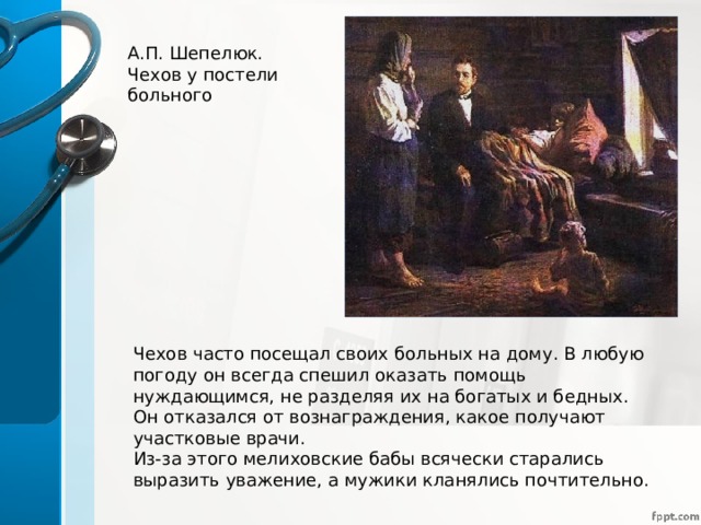 А.П. Шепелюк. Чехов у постели больного Чехов часто посещал своих больных на дому. В любую погоду он всегда спешил оказать помощь нуждающимся, не разделяя их на богатых и бедных. Он отказался от вознаграждения, какое получают участковые врачи. Из-за этого мелиховские бабы всячески старались выразить уважение, а мужики кланялись почтительно. 
