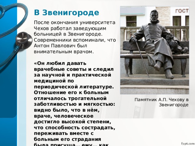 В Звенигороде После окончания университета Чехов работал заведующим больницей в Звенигороде. Современники вспоминали, что Антон Павлович был внимательным врачом. «Он любил давать врачебные советы и следил за научной и практической медициной по периодической литературе. Отношение его к больным отличалось трогательной заботливостью и мягкостью: видно было, что в нём, враче, человеческое достигло высокой степени, что способность сострадать, переживать вместе с больным его страдания была присуща… ему… как врачу-человеку», - писал современник Чехова Г.А. Рассолимо. Памятник А.П. Чехову в Звенигороде 