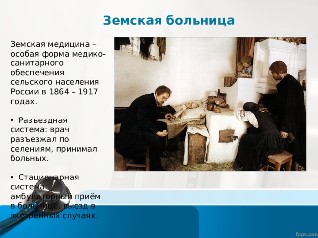 Земская больница Земская медицина – особая форма медико-санитарного обеспечения сельского населения России в 1864 – 1917 годах.  Разъездная система: врач разъезжал по селениям, принимал больных.  Стационарная система: амбулаторный приём в больнице, выезд в экстренных случаях. 
