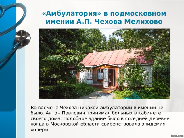 «Амбулатория» в подмосковном имении А.П. Чехова Мелихово Во времена Чехова никакой амбулатории в имении не было. Антон Павлович принимал больных в кабинете своего дома. Подобное здание было в соседней деревне, когда в Московской области свирепствовала эпидемия холеры. 