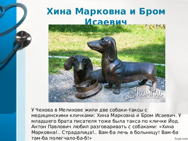 Хина Марковна и Бром Исаевич У Чехова в Мелихове жили две собаки-таксы с медицинскими кличками: Хина Марковна и Бром Исаевич. У младшего брата писателя тоже была такса по кличке Йод. Антон Павлович любил разговаривать с собаками: «Хина Марковна!.. Страдалица!.. Вам-ба лечь в больницу! Вам-ба там-ба полегчало-ба-б!» 
