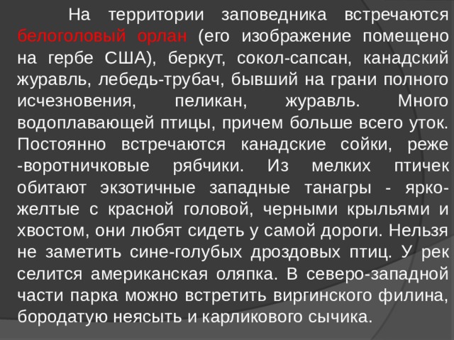  На территории заповедника встречаются белоголовый орлан (его изображение помещено на гербе США), беркут, сокол-сапсан, канадский журавль, лебедь-трубач, бывший на грани полного исчезновения, пеликан, журавль. Много водоплавающей птицы, причем больше всего уток. Постоянно встречаются канадские сойки, реже -воротничковые рябчики. Из мелких птичек обитают экзотичные западные танагры - ярко-желтые с красной головой, черными крыльями и хвостом, они любят сидеть у самой дороги. Нельзя не заметить сине-голубых дроздовых птиц. У рек селится американская оляпка. В северо-западной части парка можно встретить виргинского филина, бородатую неясыть и карликового сычика. 