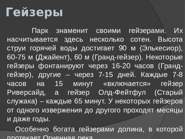 Гейзеры  Парк знаменит своими гейзерами. Их насчитывается здесь несколько сотен. Высота струи горячей воды достигает 90 м (Элькесиор), 60-75 м (Джайент), 60 м (Гранд-гейзер). Некоторые гейзеры фонтанируют через 16-20 часов (Гранд-гейзер), другие – через 7-15 дней. Каждые 7-8 часов на 15 минут «включается» гейзер Риверсайд, а гейзер Олд-Фейтфул (Старый служака) – каждые 65 минут. У некоторых гейзеров от одного извержения до другого проходят месяцы и даже годы.  Особенно богата гейзерами долина, в которой протекает Огненная река. 