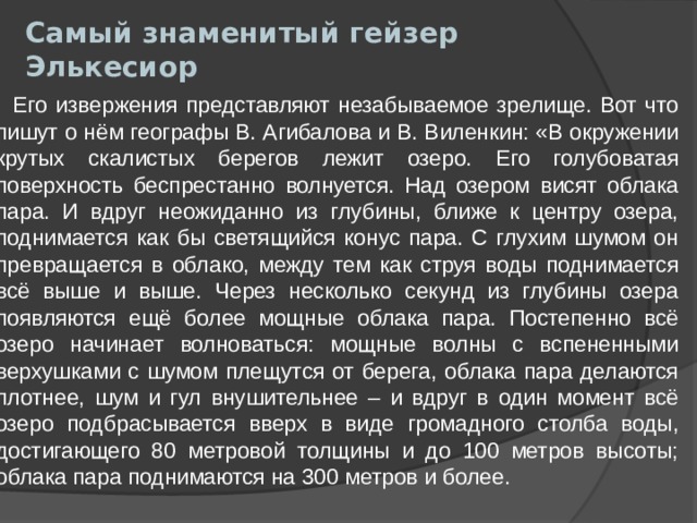 Самый знаменитый гейзер Элькесиор    Его извержения представляют незабываемое зрелище. Вот что пишут о нём географы В. Агибалова и В. Виленкин: «В окружении крутых скалистых берегов лежит озеро. Его голубоватая поверхность беспрестанно волнуется. Над озером висят облака пара. И вдруг неожиданно из глубины, ближе к центру озера, поднимается как бы светящийся конус пара. С глухим шумом он превращается в облако, между тем как струя воды поднимается всё выше и выше. Через несколько секунд из глубины озера появляются ещё более мощные облака пара. Постепенно всё озеро начинает волноваться: мощные волны с вспененными верхушками с шумом плещутся от берега, облака пара делаются плотнее, шум и гул внушительнее – и вдруг в один момент всё озеро подбрасывается вверх в виде громадного столба воды, достигающего 80 метровой толщины и до 100 метров высоты; облака пара поднимаются на 300 метров и более. 