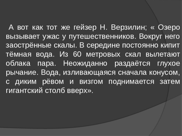  А вот как тот же гейзер Н. Верзилин; « Озеро вызывает ужас у путешественников. Вокруг него заострённые скалы. В середине постоянно кипит тёмная вода. Из 60 метровых скал вылетают облака пара. Неожиданно раздаётся глухое рычание. Вода, изливающаяся сначала конусом, с диким рёвом и визгом поднимается затем гигантский столб вверх». 
