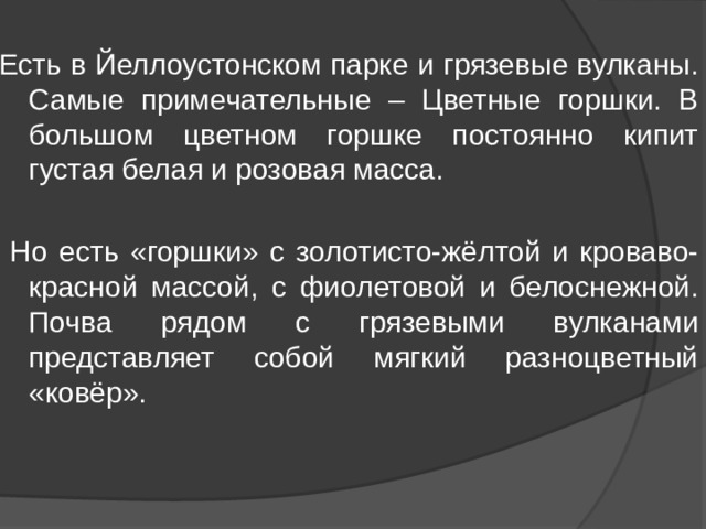 Есть в Йеллоустонском парке и грязевые вулканы. Самые примечательные – Цветные горшки. В большом цветном горшке постоянно кипит густая белая и розовая масса.  Но есть «горшки» с золотисто-жёлтой и кроваво-красной массой, с фиолетовой и белоснежной. Почва рядом с грязевыми вулканами представляет собой мягкий разноцветный «ковёр». 