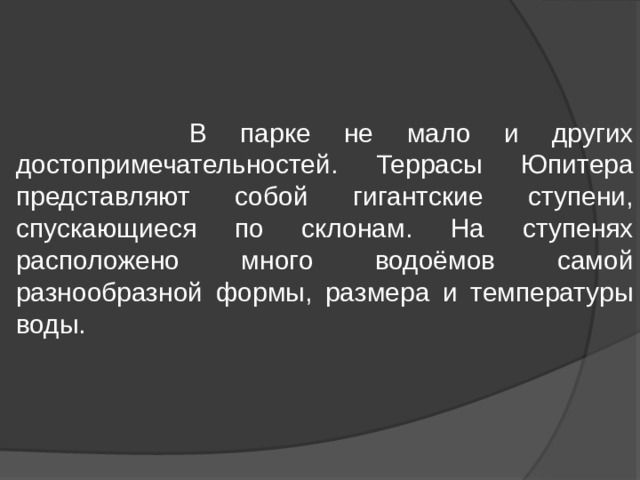  В парке не мало и других достопримечательностей. Террасы Юпитера представляют собой гигантские ступени, спускающиеся по склонам. На ступенях расположено много водоёмов самой разнообразной формы, размера и температуры воды. 