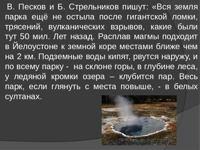  В. Песков и Б. Стрельников пишут: «Вся земля парка ещё не остыла после гигантской ломки, трясений, вулканических взрывов, какие были тут 50 мил. Лет назад. Расплав магмы подходит в Йелоустоне к земной коре местами ближе чем на 2 км. Подземные воды кипят, рвутся наружу, и по всему парку - на склоне горы, в глубине леса, у ледяной кромки озера – клубится пар. Весь парк, если глянуть с места повыше, - в белых султанах. 
