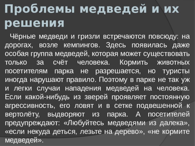 Проблемы медведей и их решения  Чёрные медведи и гризли встречаются повсюду: на дорогах, возле кемпингов. Здесь появилась даже особая группа медведей, которая может существовать только за счёт человека. Кормить животных посетителям парка не разрешается, но туристы иногда нарушают правило. Поэтому в парке не так уж и легки случаи нападения медведей на человека. Если какой-нибудь из зверей проявляет постоянную агрессивность, его ловят и в сетке подвешенной к вертолёту, выдворяют из парка. А посетителей предупреждают: «Любуйтесь медведями из далека», «если некуда деться, лезьте на дерево», «не кормите медведей». 