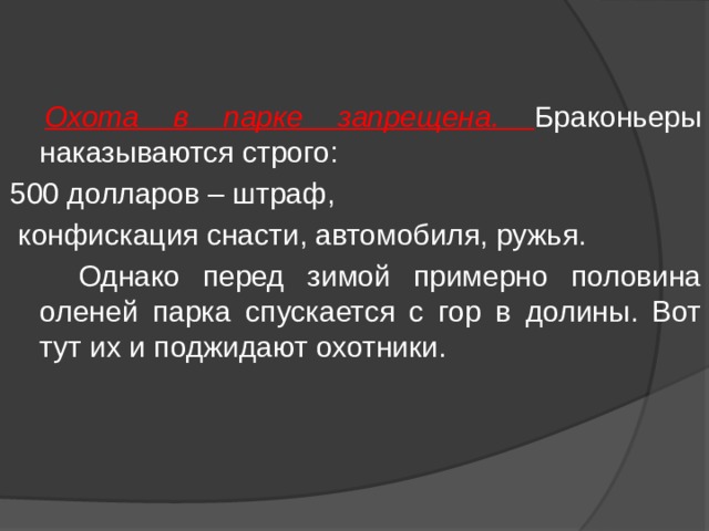  Охота в парке запрещена. Браконьеры наказываются строго: 500 долларов – штраф,  конфискация снасти, автомобиля, ружья.  Однако перед зимой примерно половина оленей парка спускается с гор в долины. Вот тут их и поджидают охотники. 