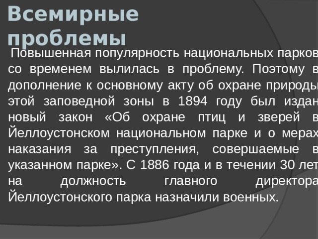 Всемирные проблемы  Повышенная популярность национальных парков со временем вылилась в проблему. Поэтому в дополнение к основному акту об охране природы этой заповедной зоны в 1894 году был издан новый закон «Об охране птиц и зверей в Йеллоустонском национальном парке и о мерах наказания за преступления, совершаемые в указанном парке». С 1886 года и в течении 30 лет на должность главного директора Йеллоустонского парка назначили военных. 