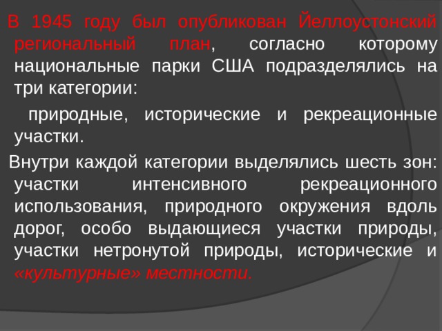  В 1945 году был опубликован Йеллоустонский региональный план , согласно которому национальные парки США подразделялись на три категории:  природные, исторические и рекреационные участки.  Внутри каждой категории выделялись шесть зон: участки интенсивного рекреационного использования, природного окружения вдоль дорог, особо выдающиеся участки природы, участки нетронутой природы, исторические и «культурные» местности. 