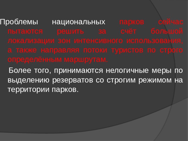 Проблемы национальных парков сейчас пытаются решить за счёт большой локализации зон интенсивного использования, а также направляя потоки туристов по строго определённым маршрутам.   Более того, принимаются нелогичные меры по выделению резерватов со строгим режимом на территории парков. 