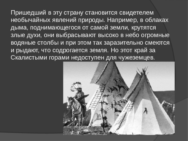 Пришедший в эту страну становится свидетелем необычайных явлений природы. Например, в облаках дыма, поднимающегося от самой земли, крутятся злые духи, они выбрасывают высоко в небо огромные водяные столбы и при этом так заразительно смеются и рыдают, что содрогается земля. Но этот край за Скалистыми горами недоступен для чужеземцев. 