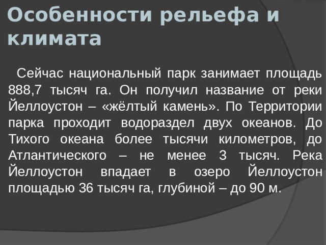 Особенности рельефа и климата  Сейчас национальный парк занимает площадь 888,7 тысяч га. Он получил название от реки Йеллоустон – «жёлтый камень». По Территории парка проходит водораздел двух океанов. До Тихого океана более тысячи километров, до Атлантического – не менее 3 тысяч. Река Йеллоустон впадает в озеро Йеллоустон площадью 36 тысяч га, глубиной – до 90 м. 