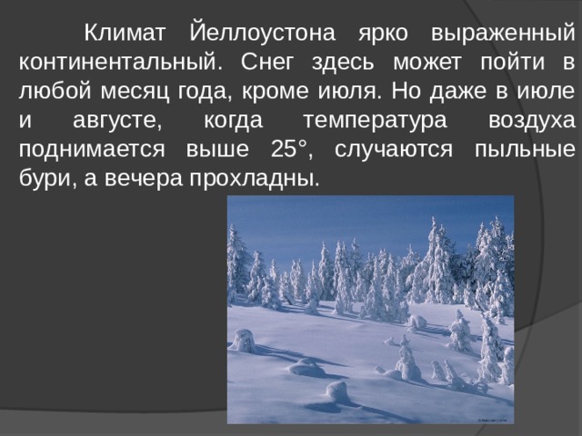  Климат Йеллоустона ярко выраженный континентальный. Снег здесь может пойти в любой месяц года, кроме июля. Но даже в июле и августе, когда температура воздуха поднимается выше 25°, случаются пыльные бури, а вечера прохладны. 