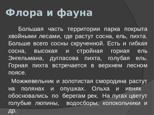 Флора и фауна  Большая часть территории парка покрыта хвойными лесами, где растут сосна, ель, пихта. Больше всего сосны скрученной. Есть и гибкая сосна, высокая и стройная горная ель Энгельмана, дугласова пихта, голубая ель. Горная пихта встречается в верхнем лесном поясе.  Можжевельник и золотистая смородина растут на полянах и опушках. Ольха и ивняк обосновались по берегам рек. На лугах цветут голубые люпины, водосборы, колокольчики и др. 