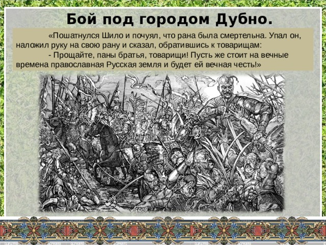 Бой под городом Дубно. Вчитываемся…  «Пошатнулся Шило и почуял, что рана была смертельна. Упал он, наложил руку на свою рану и сказал, обратившись к товарищам:  - Прощайте, паны братья, товарищи! Пусть же стоит на вечные времена православная Русская земля и будет ей вечная честь!» 