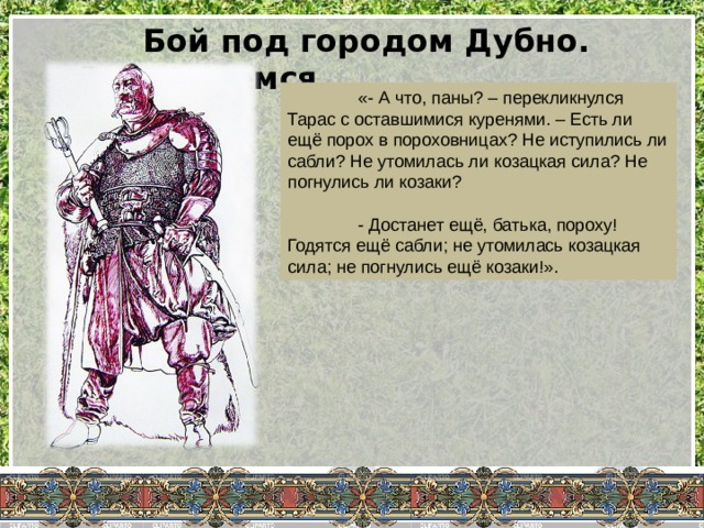 Бой под городом Дубно. Вчитываемся…  «- А что, паны? – перекликнулся Тарас с оставшимися куренями. – Есть ли ещё порох в пороховницах? Не иступились ли сабли? Не утомилась ли козацкая сила? Не погнулись ли козаки?  - Достанет ещё, батька, пороху! Годятся ещё сабли; не утомилась козацкая сила; не погнулись ещё козаки!». 
