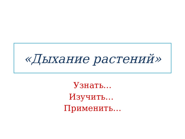 «Дыхание растений» Узнать… Изучить… Применить… 