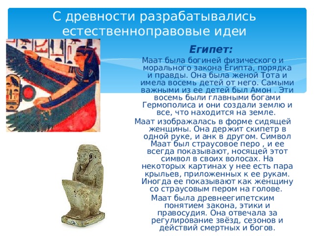 С древности разрабатывались естественноправовые идеи Египет:  Маат была богиней физического и морального закона Египта, порядка и правды. Она была женой Тота и имела восемь детей от него. Самыми важными из ее детей был Амон . Эти восемь были главными богами Гермополиса и они создали землю и все, что находится на земле. Маат изображалась в форме сидящей женщины. Она держит скипетр в одной руке, и анк в другом. Символ Маат был страусовое перо , и ее всегда показывают, носящей этот символ в своих волосах. На некоторых картинах у нее есть пара крыльев, приложенных к ее рукам. Иногда ее показывают как женщину со страусовым пером на голове. Маат была древнеегипетским понятием закона, этики и правосудия. Она отвечала за регулирование звёзд, сезонов и действий смертных и богов. 