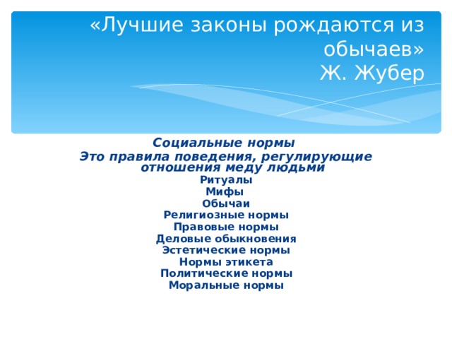 «Лучшие законы рождаются из обычаев»  Ж. Жубер Социальные нормы Это правила поведения, регулирующие отношения меду людьми Ритуалы Мифы Обычаи Религиозные нормы Правовые нормы Деловые обыкновения Эстетические нормы Нормы этикета Политические нормы Моральные нормы 