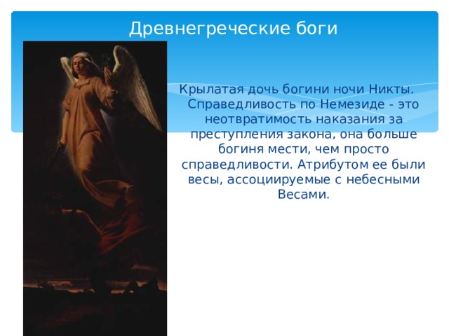 Древнегреческие боги Крылатая дочь богини ночи Никты. Справедливость по Немезиде - это неотвратимость наказания за преступления закона, она больше богиня мести, чем просто справедливости. Атрибутом ее были весы, ассоциируемые с небесными Весами. 