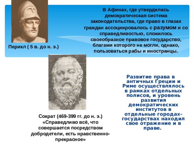 В Афинах, где утвердилась демократическая система законодательства, где право в глазах граждан ассоциировалось с разумом и со справедливостью, сложилось своеобразное правовое государство, благами которого не могли, однако, пользоваться рабы и иностранцы. Перикл ( 5 в. до н. э.) Развитие права в античных Греции и Риме осуществлялось в рамках отдельных полисов, и уровень развития демократических институтов в отдельные городах-государствах находил свое отражение и в праве. Сократ (469-399 гг. до н. э.) «Справедливо всё, что совершается посредством добродетели, есть нравственно-прекрасное» 