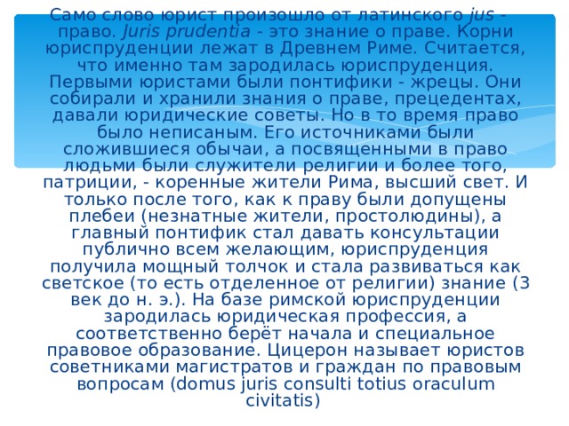 Само слово юрист произошло от латинского jus - право. Juris prudentia - это знание о праве. Корни юриспруденции лежат в Древнем Риме. Считается, что именно там зародилась юриспруденция. Первыми юристами были понтифики - жрецы. Они собирали и хранили знания о праве, прецедентах, давали юридические советы. Но в то время право было неписаным. Его источниками были сложившиеся обычаи, а посвященными в право людьми были служители религии и более того, патриции, - коренные жители Рима, высший свет. И только после того, как к праву были допущены плебеи (незнатные жители, простолюдины), а главный понтифик стал давать консультации публично всем желающим, юриспруденция получила мощный толчок и стала развиваться как светское (то есть отделенное от религии) знание (3 век до н. э.). На базе римской юриспруденции зародилась юридическая профессия, а соответственно берёт начала и специальное правовое образование. Цицерон называет юристов советниками магистратов и граждан по правовым вопросам (domus juris consulti totius oraculum civitatis )  