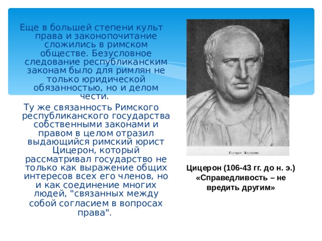  Еще в большей степени культ права и законопочитание сложились в римском обществе. Безусловное следование республиканским законам было для римлян не только юридической обязанностью, но и делом чести. Ту же связанность Римского республиканского государства собственными законами и правом в целом отразил выдающийся римский юрист Цицерон, который рассматривал государство не только как выражение общих интересов всех его членов, но и как соединение многих людей, 