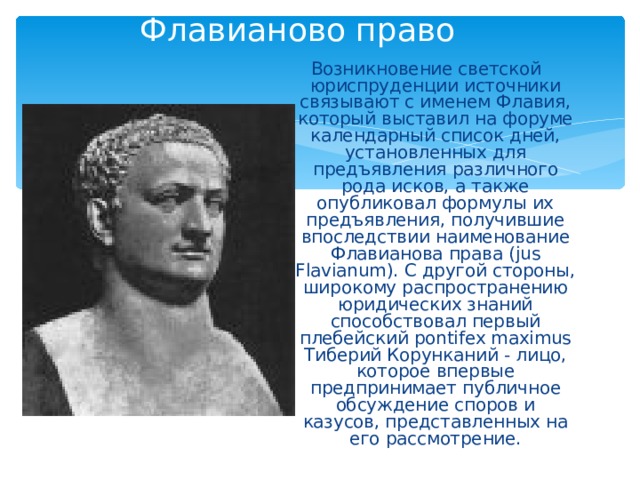 Флавианово право Возникновение светской юриспруденции источники связывают с именем Флавия, который выставил на форуме календарный список дней, установленных для предъявления различного рода исков, а также опубликовал формулы их предъявления, получившие впоследствии наименование Флавианова права (jus Flavianum). С другой стороны, широкому распространению юридических знаний способствовал первый плебейский pontifex maximus Тиберий Корунканий - лицо, которое впервые предпринимает публичное обсуждение споров и казусов, представленных на его рассмотрение. 