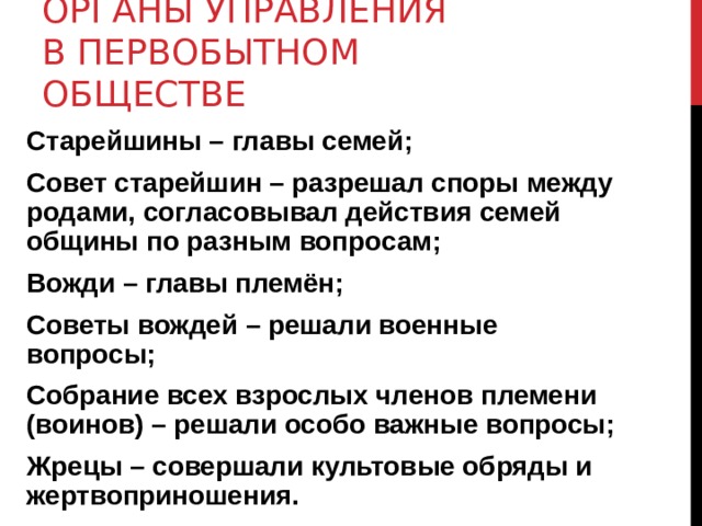 ОРГАНЫ УПРАВЛЕНИЯ В ПЕРВОБЫТНОМ ОБЩЕСТВЕ Старейшины – главы семей; Совет старейшин – разрешал споры между родами, согласовывал действия семей общины по разным вопросам; Вожди – главы племён; Советы вождей – решали военные вопросы; Собрание всех взрослых членов племени (воинов) – решали особо важные вопросы; Жрецы – совершали культовые обряды и жертвоприношения. 