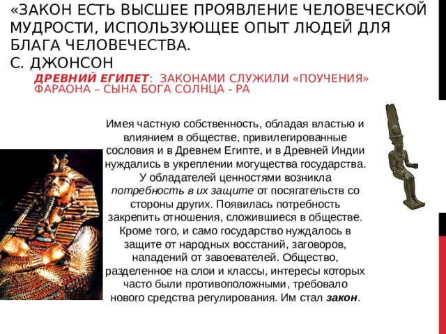 «ЗАКОН ЕСТЬ ВЫСШЕЕ ПРОЯВЛЕНИЕ ЧЕЛОВЕЧЕСКОЙ МУДРОСТИ, ИСПОЛЬЗУЮЩЕЕ ОПЫТ ЛЮДЕЙ ДЛЯ БЛАГА ЧЕЛОВЕЧЕСТВА.  С. ДЖОНСОН ДРЕВНИЙ ЕГИПЕТ : ЗАКОНАМИ СЛУЖИЛИ «ПОУЧЕНИЯ» ФАРАОНА – СЫНА БОГА СОЛНЦА - РА Имея частную собственность, обладая властью и влиянием в обществе, привилегированные сословия и в Древнем Египте, и в Древней Индии нуждались в укреплении могущества государства. У обладателей ценностями возникла потребность в их защите от посягательств со стороны других. Появилась потребность закрепить отношения, сложившиеся в обществе. Кроме того, и само государство нуждалось в защите от народных восстаний, заговоров, нападений от завоевателей. Общество, разделенное на слои и классы, интересы которых часто были противоположными, требовало нового средства регулирования. Им стал закон .   