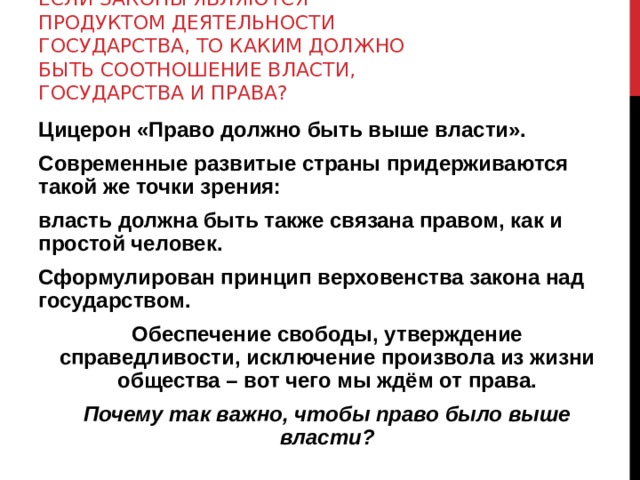 ЕСЛИ ЗАКОНЫ ЯВЛЯЮТСЯ ПРОДУКТОМ ДЕЯТЕЛЬНОСТИ ГОСУДАРСТВА, ТО КАКИМ ДОЛЖНО БЫТЬ СООТНОШЕНИЕ ВЛАСТИ, ГОСУДАРСТВА И ПРАВА? Цицерон «Право должно быть выше власти». Современные развитые страны придерживаются такой же точки зрения: власть должна быть также связана правом, как и простой человек. Сформулирован принцип верховенства закона над государством. Обеспечение свободы, утверждение справедливости, исключение произвола из жизни общества – вот чего мы ждём от права. Почему так важно, чтобы право было выше власти? 