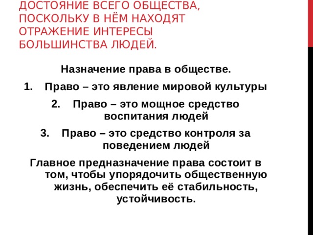 СЕГОДНЯ ПРАВО – ЭТО ДОСТОЯНИЕ ВСЕГО ОБЩЕСТВА, ПОСКОЛЬКУ В НЁМ НАХОДЯТ ОТРАЖЕНИЕ ИНТЕРЕСЫ БОЛЬШИНСТВА ЛЮДЕЙ. Назначение права в обществе. Право – это явление мировой культуры Право – это мощное средство воспитания людей Право – это средство контроля за поведением людей Главное предназначение права состоит в том, чтобы упорядочить общественную жизнь, обеспечить её стабильность, устойчивость. 