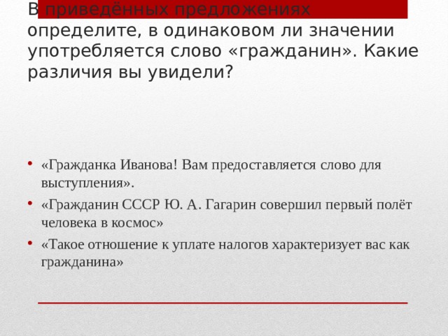 В приведённых предложениях определите, в одинаковом ли значении употребляется слово «гражданин». Какие различия вы увидели? «Гражданка Иванова! Вам предоставляется слово для выступления». «Гражданин СССР Ю. А. Гагарин совершил первый полёт человека в космос» «Такое отношение к уплате налогов характеризует вас как гражданина» 