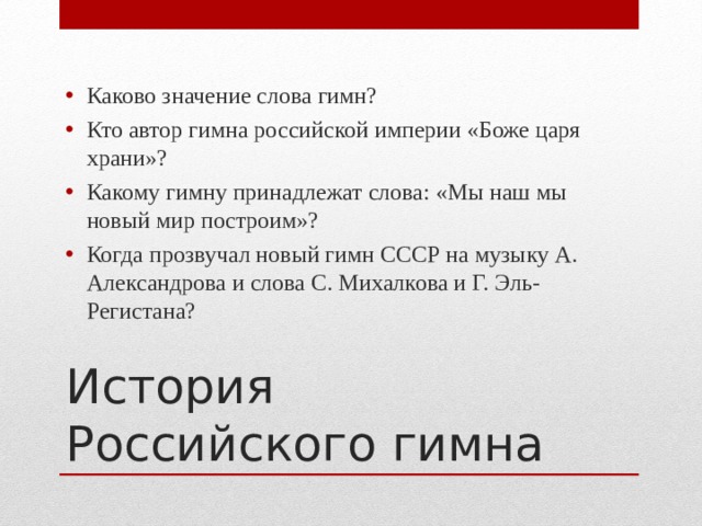 Каково значение слова гимн? Кто автор гимна российской империи «Боже царя храни»? Какому гимну принадлежат слова: «Мы наш мы новый мир построим»? Когда прозвучал новый гимн СССР на музыку А. Александрова и слова С. Михалкова и Г. Эль-Регистана? История Российского гимна 