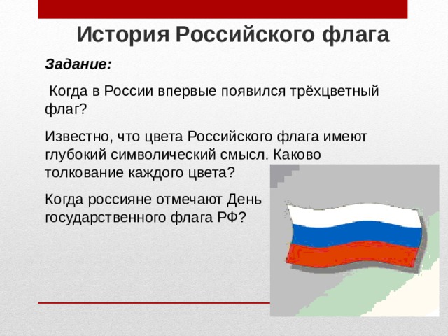 История Российского флага  Задание:  Когда в России впервые появился трёхцветный флаг? Известно, что цвета Российского флага имеют глубокий символический смысл. Каково толкование каждого цвета? Когда россияне отмечают День государственного флага РФ? 