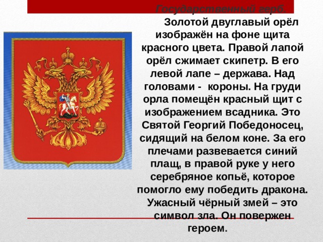 Государственный герб.   Золотой двуглавый орёл изображён на фоне щита красного цвета. Правой лапой орёл сжимает скипетр. В его левой лапе – держава. Над головами - короны. На груди орла помещён красный щит с изображением всадника. Это Святой Георгий Победоносец, сидящий на белом коне.  За его плечами развевается синий плащ, в правой руке у него серебряное копьё, которое помогло ему победить дракона. Ужасный чёрный змей – это символ зла. Он повержен героем .   